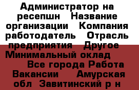 Администратор на ресепшн › Название организации ­ Компания-работодатель › Отрасль предприятия ­ Другое › Минимальный оклад ­ 25 000 - Все города Работа » Вакансии   . Амурская обл.,Завитинский р-н